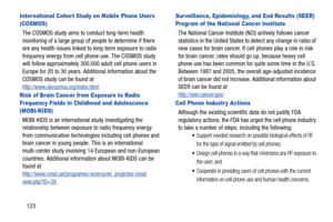 Page 129123
Inter national Cohor t Study on Mobile Phone Users 
(COSMOS)
The COSMOS study aims to conduct long-term health 
monitoring of a large group of people to determine if there 
are any health issues linked to long-term exposure to radio 
frequency energy from cell phone use. The COSMOS study 
will follow approximately 300,000 adult cell phone users in 
Europe for 20 to 30 years. Additional information about the 
COSMOS study can be found at
http://www.ukcosmos.org/index.html.
Risk of Brain Cancer from...