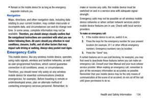 Page 140Health and Safety Information       134
Remain on the mobile device for as long as the emergency 
responder instructs you.
Navigation
Maps, directions, and other navigation-data, including data 
relating to your current location, may contain inaccurate or 
incomplete data, and circumstances can and do change over 
time. In some areas, complete information may not be 
available. 
Therefore, you should always visually confirm that 
the navigational instructions are consistent with what you see 
before...