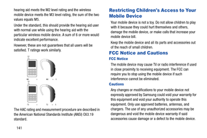 Page 147141 hearing aid meets the M2 level rating and the wireless 
mobile device meets the M3 level rating, the sum of the two 
values equals M5. 
Under the standard, this should provide the hearing aid user 
with normal use while using the hearing aid with the 
particular wireless mobile device. A sum of 6 or more would 
indicate excellent performance. 
However, these are not guarantees that all users will be 
satisfied. T ratings work similarly.
 
The HAC rating and measurement procedure are described in 
the...