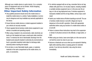 Page 148Health and Safety Information       142 Although your mobile device is quite sturdy, it is a complex 
piece of equipment and can be broken. Avoid dropping, 
hitting, bending, or sitting on it.
Other Important Safety Information
Only qualified personnel should service the mobile device or 
install the mobile device in a vehicle. Faulty installation or service 
may be dangerous and may invalidate any warranty applicable to 
the device.
Ensure that any mobile devices or related equipment installed in 
your...