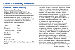 Page 150Warranty Information       144
Section 13: Warranty Information
Standard Limited Warranty
What is covered and for how long?
SAMSUNG TELECOMMUNICATIONS AMERICA, LLC 
(“SAMSUNG”) warrants that SAMSUNG’s handsets and 
accessories (“Products”) are free from defects in material 
and workmanship under normal use and service for the 
period commencing upon the date of purchase by the first 
consumer purchaser and continuing for the following 
specified period of time after that date:
*If applicable.
What is not...