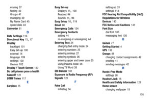 Page 164       158 erasing 37
finding 40
Groups 41
managing 39
My Name Card 45
speed dials 43
Converter81
D
Data Settings116
Directional Key15
, 17
Display
backlight 101
Easy Set-up 100
external 14
language 109
settings 100
themes 102
Display / Touch-Screen133
Do cell phones pose a health 
hazard?121
DTMF Tones117
E
Earpiece15Easy Set-up
Displays 11
, 100
Readout 94
Sounds 11
, 96
Easy Setup10
, 119
Email60
Emergency Calls134
Emergency Contacts
adding 44
re-assigning or unassigning 44
Entering Text24
changing...