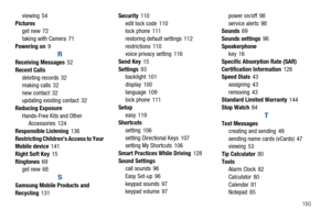 Page 166       160 viewing 54
Pictures
get new 72
taking with Camera 71
Powering on9
R
Receiving Messages52
Recent Calls
deleting records 32
making calls 32
new contact 32
updating existing contact 32
Reducing Exposure
Hands-Free Kits and Other 
Accessories 124
Responsible Listening136
Restricting Childrens Access to Your 
Mobile device141
Right Soft Key15
Ringtones69
get new 68
S
Samsung Mobile Products and 
Recycling131Security110
edit lock code 110
lock phone 111
restoring default settings 112
restrictions...