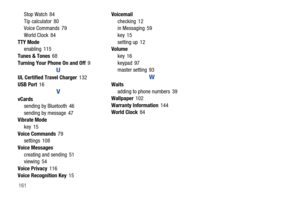 Page 167161Stop Watch 84
Tip calculator 80
Voice Commands 79
World Clock 84
TTY Mode
enabling 115
Tunes & Tones68
Turning Your Phone On and Off9
U
UL Certified Travel Charger132
USB Port16
V
vCards
sending by Bluetooth 46
sending by message 47
Vibrate Mode
key 15
Voice Commands79
settings 108
Voice Messages
creating and sending 51
viewing 54
Voice Privacy116
Voice Recognition Key15Voicemail
checking 12
in Messaging 59
key 15
setting up 12
Volume
key 16
keypad 97
master setting 93
W
Waits
adding to phone numbers...