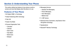 Page 1913
Section 2: Understanding Your Phone
This section outlines key features of your phone as well as 
screens and icons that display when the phone is in use.
Features of Your Phone
All Digital CDMA 1x Technology
Global Positioning (GPS) Technology
Fake Call
Hands-Free Mode
Personal Organization Tools
–Calculator
–Calendar 
–Alarm Clock
–Stop Watch 
–World Clock
–Notepad
Messaging Services 
–Standard Text Messaging
–Picture Messaging
–Voice Messaging 
–Mobile Email
1.3 MP Camera 
Advanced Voice Commands,...