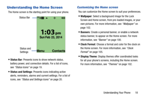 Page 24Understanding Your Phone       18
Understanding the Home Screen
The Home screen is the starting point for using your phone.
Status Bar: Presents icons to show network status, 
battery power, and connection details. For a list of icons, 
see “Status Icons” on page 19.
Status and Settings: Presents icons indicating active 
alerts, reminders, alarms and current settings. For a list of 
icons, see “Status and Settings Icons” on page 20.
Customizing the Home screen
You can customize the Home screen to suit...