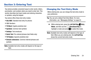 Page 30Entering Text       24
Section 3: Entering Text
Your phone provides convenient ways to enter words, letters, 
punctuation, and numbers when you need to enter text. This 
section describes text input modes and entering characters 
or symbols, using the keypad.
Your phone offers these text entry modes:
Abc/ABC: Standard text entry for phones
123: Numbers
T9 Word: English predictive text
Symbols: Common text symbols
Smileys: Text emoticons
Quick Text: Pre-entered phrases (text fields only)
T9 Palabra:...