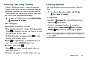 Page 32Entering Text       26
Entering Text Using T9 Word
T9 Word is a predictive text entry mode that recognizes 
common English words matching the sequence of your key 
presses and inserts the most common word into your text. 
T9 Word requires only one key press per letter of the word, 
and is much faster than traditional text entry.
  To switch to T9 Word mode, press the Left Soft Key 
Entry Mode ➔ T9 Word.
While entering text:
Press the key for each letter only once.
Enter the entire word before editing or...