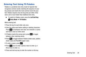 Page 34Entering Text       28
Entering Text Using T9 Palabra
Palabra is a predictive text entry mode for Spanish that 
recognizes common words matching the sequence of your 
key presses and inserts the most common word into your 
text. Palabra requires only one key press per letter of the 
word, and is much faster than traditional text entry.
  To switch to Palabra mode, press the Left Soft Key 
Entry Mode ➔ T9 Palabra.
While entering text:
Press the key for each letter only once.
Enter the entire word before...