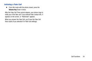 Page 40Call Functions       34
Initiating a Fake Call
  From idle mode with the phone closed, press the 
Volume Key Down 4 times.
After the Fake Call Timer period elapses, your phone rings to 
notify you of the fake call. If you entered Fake contact Info, it 
appears on the screen, or “Restricted” appears. 
When you answer the Fake Call, you’ll hear the Fake Call 
Voice audio (if you selected it in Fake Call settings). 