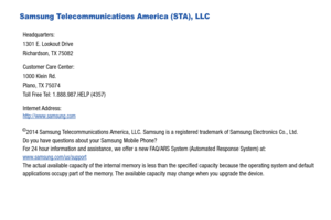 Page 5Samsung Telecommunications America (STA), LLC
©2014 Samsung Telecommunications America, LLC. Samsung is a registered trademark of Samsung Electronics Co., Ltd.
Do you have questions about your Samsung Mobile Phone? 
For 24 hour information and assistance, we offer a new FAQ/ARS System (Automated Response System) at:
www.samsung.com/us/support
The actual available capacity of the internal memory is less than the specified capacity because the operating system and default 
applications occupy part of the...