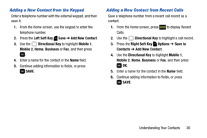 Page 42Understanding Your Contacts       36
Adding a New Contact from the Keypad
Enter a telephone number with the external keypad, and then 
save it.
1.From the Home screen, use the keypad to enter the 
telephone number.
2.Press the Left Soft Key  Save ➔ Add New Contact.
3.Use the   Directional Key to highlight Mobile 1, 
Mobile 2, Home, Business or Fax, and then press 
.
4.Enter a name for the contact in the Name field.
5.Continue adding information to fields, or press 
SAVE.
Adding a New Contact from Recent...