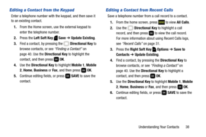Page 44Understanding Your Contacts       38
Editing a Contact from the Keypad
Enter a telephone number with the keypad, and then save it 
to an existing contact.
1.From the Home screen, use the external keypad to 
enter the telephone number.
2.Press the Left Soft Key  Save ➔ Update Existing.
3.Find a contact, by pressing the   Directional Key to 
browse contacts, or see “Finding a Contact” on 
page 40. Use the Directional Key to highlight the 
contact, and then press   OK.
4.Use the Directional Key to highlight...