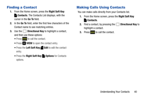 Page 46Understanding Your Contacts       40
Finding a Contact
1.From the Home screen, press the Right Soft Key 
Contacts. The Contacts List displays, with the 
cursor in the Go To field.
2.In the Go To field, enter the first few characters of the 
Contact name to see matching entries.
3.Use the   Directional Key to highlight a contact, 
and then use these options:
Press   to call the contact.
Press  VIEW to open the contact entry.
Press the Left Soft Key  Edit to edit the contact 
entry.
Press the Right Soft...