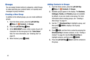 Page 4741
Groups
You can assign Contact entries to categories, called Groups, 
to make searching your contacts faster, or to quickly send 
messages to group members.
Creating a New Group
In addition to the default groups, you can create additional 
groups.
1.From the Home screen, press the Left Soft Key 
Menu ➔  Contacts  ➔ Groups. 
2.Press the Left Soft Key  New. 
3.At the NEW GROUP screen, enter a name of up to 32 
characters for the new group in the “Enter Name” 
field. For more information, see “Entering...