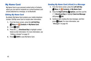 Page 5145
My Name Card
My Name Card is your personal contact entry in Contacts, 
which you can send to recipients as a virtual business card 
(vCard) attached to a message, or via Bluetooth.
Editing My Name Card
By default, My Name Card contains your mobile telephone 
number. Edit My name Card to include other information.
1.From the Home screen, press the Left Soft Key 
Menu ➔  Contacts ➔ My Name Card.
2.Press  EDIT.
3.Press the   Directional Key to highlight contact 
fields to enter information. For more...
