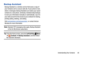 Page 54Understanding Your Contacts       48
Backup Assistant
Backup Assistant is a wireless service that saves a copy of 
your Contacts List to a secure web site. If your phone is lost, 
stolen or damaged, Backup Assistant can restore your saved 
contacts to a new phone, wirelessly. Schedule daily backups 
to save your information manually or automatically. Log in to 
your web account for full access to your contacts for viewing, 
printing adding, deleting, and editing.
Visit...