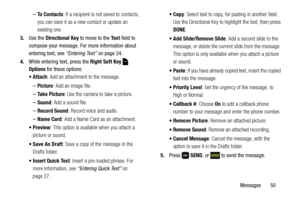 Page 56Messages       50
–To  C o n t a c t s: If a recipient is not saved to contacts, 
you can save it as a new contact or update an 
existing one.
3.Use the Directional Key to move to the Te x t field to 
compose your message. For more information about 
entering text, see “Entering Text” on page 24.
4.While entering text, press the Right Soft Key  
Options for these options:
 Attach: Add an attachment to the message.
–Picture: Add an image file.
–Take Picture: Use the camera to take a picture.
–Sound: Add a...
