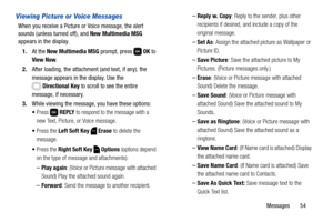 Page 60Messages       54
Viewing Picture or Voice Messages
When you receive a Picture or Voice message, the alert 
sounds (unless turned off), and New Multimedia MSG 
appears in the display.
1.At the New Multimedia MSG prompt, press   OK to 
View Now.
2.After loading, the attachment (and text, if any), the 
message appears in the display. Use the 
Directional Key to scroll to see the entire 
message, if necessary. 
3.While viewing the message, you have these options:
Press  REPLY to respond to the message with...