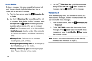 Page 6559
Drafts Folder
Drafts are messages that you’ve created, but have not yet 
sent. You can return to the Drafts folder at any time to 
review, edit or send a draft message.
1.From the Home screen, press the 
 Messaging Key 
➔ Drafts.
2.Use the   Directional Key to scroll through the list 
of messages. While viewing the list of messages, press 
the Right Soft Key  Options for message options 
(available options depend on the type of message):
: Send the message, as-is, to the listed recipients.
 Add To...