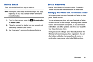 Page 66Messages       60
Mobile Email
Send and receive Email from popular services.
Note: Subscription, data usage or airtime charges may apply, 
depending on your plan. Contact Verizon Wireless for 
more information.
1.From the Home screen, press the 
 Messaging Key 
➔ Mobile Email.
2.Follow the prompts for signing into your account, and 
subscribing to Mobile Email service.
3.Use the provider’s onscreen functions and options.
Social Networks
Use the Social Networks feature to update Facebook or 
Twitter, or...