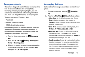 Page 68Messages       62
Emergency Alerts
This device is designed to receive Wireless Emergency Alerts 
from the Commercial Mobile Alert Service (CMAS). 
Emergency Alerts are geographically-targeted, and alert 
customers to imminent threats to their safety within their 
area. There is no charge for receiving an Emergency Alert.
There are three types of Emergency Alerts:
Presidential
Imminent (Severe or Extreme)
AMBER Alerts (missing persons)
Customers may choose not to receive Imminent Alerts and 
AMBER Alerts....