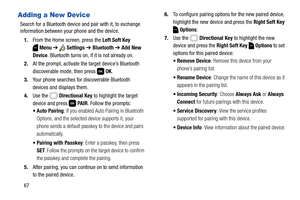 Page 7367
Adding a New Device
Search for a Bluetooth device and pair with it, to exchange 
information between your phone and the device.
1.From the Home screen, press the Left Soft Key 
Menu ➔  Settings ➔ Bluetooth ➔ Add New 
Device. Bluetooth turns on, if it is not already on.
2.At the prompt, activate the target device’s Bluetooth 
discoverable mode, then press   OK. 
3.Your phone searches for discoverable Bluetooth 
devices and displays them. 
4.Use the   Directional Key to highlight the target 
device and...