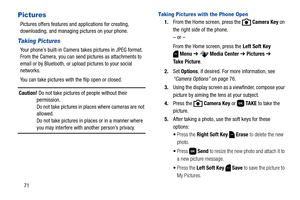 Page 7771
Pictures
Pictures offers features and applications for creating, 
downloading, and managing pictures on your phone.
Taking Pictures
Your phone’s built-in Camera takes pictures in JPEG format. 
From the Camera, you can send pictures as attachments to 
email or by Bluetooth, or upload pictures to your social 
networks.
You can take pictures with the flip open or closed.
Caution! Do not take pictures of people without their 
permission.
Do not take pictures in places where cameras are not 
allowed.
Do...