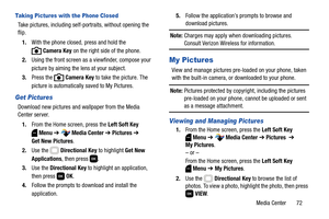 Page 78Media Center       72
Taking Pictures with the Phone Closed
Take pictures, including self-portraits, without opening the 
flip.
1.With the phone closed, press and hold the 
Camera Key on the right side of the phone.
2.Using the front screen as a viewfinder, compose your 
picture by aiming the lens at your subject.
3.Press the   Camera Key to take the picture. The 
picture is automatically saved to My Pictures.
Get Pictures
Download new pictures and wallpaper from the Media 
Center server.
1.From the Home...