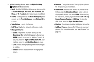 Page 79733.While browsing photos, press the Right Soft Key 
Options for these options:
: Send the highlighted picture as an attachment to 
a Picture Message, Via Email, Via Bluetooth, To  
Blogs, or To Facebook. (For pictures you have taken) 
: Set the picture as the Main Wallpaper (Home 
screen), as the Front Wallpaper, or as Picture ID for 
a contact.
: Launch the Camera.
 Full View: Display the picture in full-screen mode.
 Manage Pictures: 
–Erase: (For pictures you have taken.) Use the 
Directional Key to...