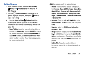 Page 80Media Center       74
Editing Pictures
1.From the Home screen, press the Left Soft Key 
Menu ➔  Media Center ➔ Pictures  ➔ 
My Pictures.
2.Use the   Directional Key to browse the list of 
photos. Highlight the photo, then press   VIEW to 
open it for editing.
3. Press the Right Soft Key  Options for editing 
options (other options appear in the list; for more 
information see “Viewing and Managing Pictures” on 
page 72):
 Zoom/Rotate: Adjust the zoom ratio of the picture by 
pressing the Volume Key, or...