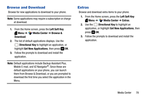 Page 84Media Center       78
Browse and Download
Browse for new applications to download to your phone.
Note: Some applications may require a subscription or charge at download.
1.From the Home screen, press the Left Soft Key 
Menu ➔  Media Center ➔ Browse & 
Download.
2.The list of default applications displays. Use the 
Directional Key to highlight an application, or 
highlight Get New Applications, then press   OK.
3.Follow the prompts to download and install the 
application.
Note: Default applications...