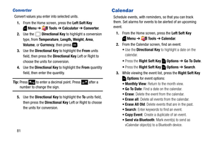Page 8781
Converter
Convert values you enter into selected units.
1.From the Home screen, press the Left Soft Key 
Menu ➔  Tools ➔ Calculator ➔ Converter.
2.Use the   Directional Key to highlight a conversion 
type, from Te m p e r a t u r e, Length, Weight, Area, 
Volume, or Currency, then press  .
3.Use the Directional Key to highlight the From units 
field, then press the Directional Key Left or Right to 
choose the units for conversion.
4.Use the Directional Key to highlight the From quantity 
field, then...