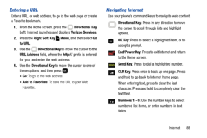 Page 94Internet       88
Entering a URL
Enter a URL, or web address, to go to the web page or create 
a Favorite bookmark.
1.From the Home screen, press the   Directional Key 
Left. Internet launches and displays Verizon Services.
2.Press the Right Soft Key  Menu, and then select Go 
to URL.
3.Use the   Directional Key to move the cursor to the 
URL Address field, where the http:// prefix is entered 
for you, and enter the web address.
4.Use the Directional Key to move the cursor to one of 
these options, and...