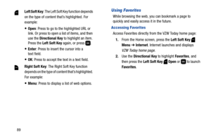 Page 9589
Using Favorites
While browsing the web, you can bookmark a page to 
quickly and easily access it in the future.
Accessing Favorites
Access Favorites directly from the VZW Today home page:
1.From the Home screen, press the Left Soft Key  
Menu ➔ Internet. Internet launches and displays 
VZW Today home page.
2.Use the Directional Key to highlight Favorites, and 
then press the Left Soft Key  Open or  to launch 
Favorites. Left Soft Key: The Left Soft Key function depends 
on the type of content that’s...