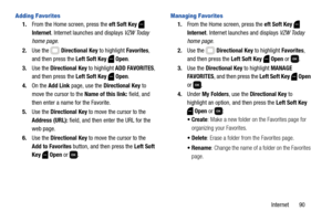 Page 96Internet       90
Adding Favorites
1.From the Home screen, press the eft Soft Key  
Internet. Internet launches and displays VZW Today 
home page.
2.Use the   Directional Key to highlight Favorites, 
and then press the Left Soft Key  Open.
3.Use the Directional Key to highlight ADD FAVORITES, 
and then press the Left Soft Key  Open.
4.On the Add Link page, use the Directional Key to 
move the cursor to the Name of this link: field, and 
then enter a name for the Favorite.
5.Use the Directional Key to...