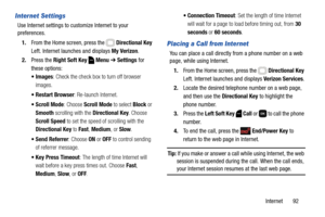 Page 98Internet       92
Internet Settings
Use Internet settings to customize Internet to your 
preferences.
1.From the Home screen, press the   Directional Key 
Left. Internet launches and displays My Verizon.
2.Press the Right Soft Key  Menu ➔ Settings for 
these options:
: Check the check box to turn off browser 
images.
: Re-launch Internet.
 Scroll Mode: Choose Scroll Mode to select Block or 
Smooth scrolling with the Directional Key. Choose 
Scroll Speed to set the speed of scrolling with the 
Directional...