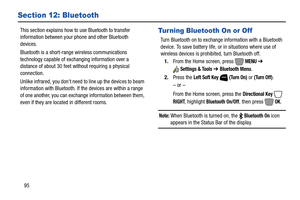 Page 10195
Section 12: Bluetooth
This section explains how to use Bluetooth to transfer 
information between your phone and other Bluetooth 
devices.
Bluetooth is a short-range wireless communications 
technology capable of exchanging information over a 
distance of about 30 feet without requiring a physical 
connection.
Unlike infrared, you dont need to line up the devices to beam 
information with Bluetooth. If the devices are within a range 
of one another, you can exchange information between them, 
even if...