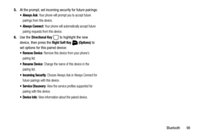Page 104Bluetooth       98 5.At the prompt, set incoming security for future pairings:
 Always Ask: Your phone will prompt you to accept future 
pairings from this device.
 Always Connect: Your phone will automatically accept future 
pairing requests from this device.
6.Use the Directional Key   to highlight the new 
device, then press the 
Right Soft Key  (Options) to 
set options for this paired device:
 Remove Device: Remove this device from your phone’s 
pairing list.
 Rename Device: Change the name of this...