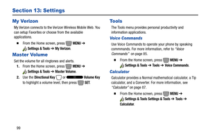 Page 10599
Section 13: Settings
My Verizon
My Verizon connects to the Verizon Wireless Mobile Web. You 
can setup Favorites or choose from the available 
applications.
  From the Home screen, press   MENU ➔ 
Settings & Tools ➔ My Verizon.
Master Volume
Set the volume for all ringtones and alerts.
1.From the Home screen, press   
MENU ➔ 
Settings & Tools ➔ Master Volume.
2.Use the 
Directional Key  or   Volume Key 
to highlight a volume level, then press   
SET.
Tools
The Tools menu provides personal...