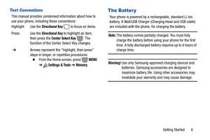 Page 12Getting Started       6
Text Conventions
This manual provides condensed information about how to 
use your phone, including these conventions:
The Batter y
Your phone is powered by a rechargeable, standard Li-Ion 
battery. A Wall/USB Charger (Charging Head and USB cable) 
are included with the phone, for charging the battery.
Note: The battery comes partially charged. You must fully 
charge the battery before using your phone for the first 
time. A fully discharged battery requires up to 4 hours of...