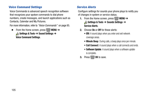 Page 111105
Voice Command Settings
Voice Commands is advanced speech recognition software 
that recognizes your spoken commands to dial phone 
numbers, create messages, and launch applications such as 
Contacts, Calendar and My Pictures.
For more information, refer to “Voice Commands”  on page 85.
  From the Home screen, press   MENU ➔ 
Settings & Tools ➔ Sound Settings ➔ 
Voice Command Settings
.
Ser vice Alerts
Configure settings for sounds your phone plays to notify you 
of changes in system or service...