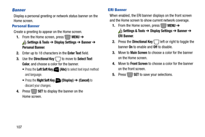 Page 113107
Banner
Display a personal greeting or network status banner on the 
Home screen.
Personal Banner
Create a greeting to appear on the Home screen.
1.From the Home screen, press   
MENU ➔ 
Settings & Tools ➔ Display Settings ➔ Banner ➔ 
Personal Banner.
2.Enter up to 18 characters in the 
Enter Text field.
3.Use the 
Directional Key  to move to Select Text 
Color
, and choose a color for the banner.
Press the Left Soft Key  (Abc) to select text input method 
and language.
Press the Right Soft Key...