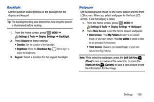 Page 114Settings       108
Backlight
Set the duration and brightness of the backlight for the 
display and keypad.
Tip: The backlight setting also determines how long the screen 
is illuminated before locking.
1.From the Home screen, press   
MENU ➔ 
Settings & Tools ➔ Display Settings ➔ Backlight.
2.Press 
Display for these settings:
: Set the duration of the backlight.
: Press the Directional Key   left or right  to 
adjust the brightness.
3.Keypad: Select a duration for the keypad backlight.
Wallpaper
Set the...