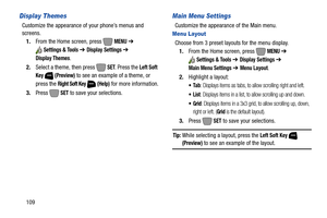 Page 115109
Display Themes
Customize the appearance of your phone’s menus and 
screens.
1.From the Home screen, press   
MENU ➔ 
Settings & Tools ➔ Display Settings ➔ 
Display Themes.
2.Select a theme, then press   
SET. Press the Left Soft 
Key  (Preview)
 to see an example of a theme, or 
press the 
Right Soft Key  (Help) for more information.
3.Press  
SET to save your selections.
Main Menu Settings
Customize the appearance of the Main menu.
Menu Layout
Choose from 3 preset layouts for the menu display....