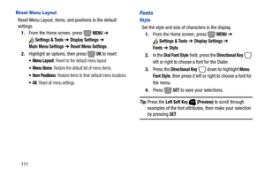 Page 117111
Reset Menu Layout
Reset Menu Layout, items, and positions to the default 
settings.
1.From the Home screen, press   
MENU ➔ 
Settings & Tools ➔ Display Settings ➔ 
Main Menu Settings ➔ Reset Menu Settings.
2.Highlight an options, then press   
OK to reset:
 Menu Layout: Revert to the default menu layout.
 Menu Items: Restore the default list of menu items.
 Item Positions: Restore items to their default menu locations.
: Reset all menu settings.
Fonts
Style
Set the style and size of characters in the...