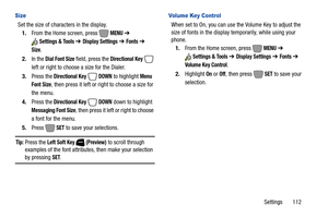 Page 118Settings       112
Size
Set the size of characters in the display.
1.From the Home screen, press   
MENU ➔ 
Settings & Tools ➔ Display Settings ➔ Fonts ➔ 
Size.
2.In the 
Dial Font Size field, press the Directional Key  
left or right to choose a size for the Dialer.
3.Press the
 Directional Key  DOWN to highlight Menu 
Font Size
, then press it left or right to choose a size for 
the menu.
4.Press the
 Directional Key  DOWN down to highlight 
Messaging Font Size, then press it left or right to choose 
a...