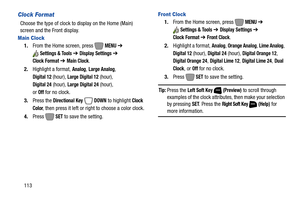 Page 119113
Clock Format
Choose the type of clock to display on the Home (Main) 
screen and the Front display.
Main Clock
1.From the Home screen, press   MENU ➔ 
Settings & Tools ➔ Display Settings ➔ 
Clock Format ➔ Main Clock.
2.Highlight a format, 
Analog, Large Analog, 
Digital 12 (hour), Large Digital 12 (hour), 
Digital 24 (hour), Large Digital 24 (hour), 
or 
Off for no clock.
3.Press the
 Directional Key  DOWN to highlight Clock 
Color
, then press it left or right to choose a color clock.
4.Press  
SET...