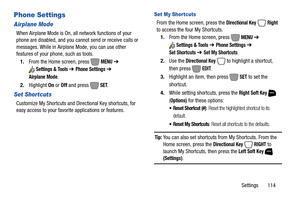 Page 120Settings       114
Phone Settings
Airplane Mode
When Airplane Mode is On, all network functions of your 
phone are disabled, and you cannot send or receive calls or 
messages. While in Airplane Mode, you can use other 
features of your phone, such as tools.
1.From the Home screen, press   
MENU ➔ 
Settings & Tools ➔ Phone Settings ➔ 
Airplane Mode.
2.Highlight On or Off and press   
SET.
Set Shortcuts
Customize My Shortcuts and Directional Key shortcuts, for 
easy access to your favorite applications or...