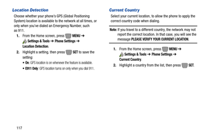 Page 123117
Location Detection
Choose whether your phone’s GPS (Global Positioning 
System) location is available to the network at all times, or 
only when you’ve dialed an Emergency Number, such 
as 911.
1.From the Home screen, press   
MENU ➔ 
Settings & Tools ➔ Phone Settings ➔ 
Location Detection
.
2.Highlight a setting, then press   
SET to save the 
setting:
: GPS location is on whenever the feature is available.
 E911 Only: GPS location turns on only when you dial 911.
Current Countr y
Select your...